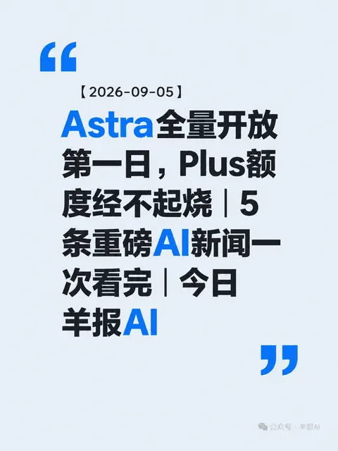 极简中文科技资讯海报，竖版 4:5 构图，浅灰蓝色纯色背景，大面积留白，画面整体干净、克制、现代、专业；主体为居中偏左的大型黑色粗体中文排版，采用现代无衬线字体，字重厚重，行距紧凑，文字形成明确的纵向信息层级；部分关键词使用明亮科技蓝强调，黑色与蓝色形成强烈但简洁的视觉对比；顶部左侧有一个大型蓝色中文左引号装饰，右下区域有对应的大型蓝色右引号装饰，形成书摘/新闻快讯视觉语言。

画面文字按参考图进行排版，保持清晰、准确、简洁：
“【2026-09-05】
Astra全量开放
第一日，Plus额
度经不起烧｜5
条重磅AI新闻一
次看完｜今日
羊报AI”

其中“Astra”“AI”等关键词以科技蓝突出，其余文字为深黑色；日期位于正文最上方并居中；主体文字从上到下整齐排列，左对齐，字号从大到中等逐级组织，粗体、字距自然；底部右侧有非常淡的灰色公众号水印文字及小型微信图标，弱化处理，不抢主体视觉；整体采用高级互联网科技媒体资讯卡片风格，类似 AI 新闻社交媒体封面，极简平面设计，Swiss typography，现代编辑设计，精准网格排版，视觉重心集中，无遮挡，无人物，无复杂背景，无插画，无照片。

镜头与构图：正面平视、二维平面海报视角、无透视畸变、完整画布、居中留白、文字区域占画面中部约一半，四周保留充足呼吸空间，竖向 4:5 比例。

光线：均匀柔和的平面照明，无明显阴影，无高光，无渐变光效。

色彩：极浅灰蓝背景，深黑文字，少量高饱和科技蓝强调，低饱和灰色水印，整体冷色、简洁、理性。

风格与画质：极简科技媒体海报、现代中文排版、专业编辑设计、互联网 AI 新闻视觉、扁平化设计、高级留白、超清、锐利边缘、字体清晰、排版精准、4K、高分辨率、干净背景、无噪点、无多余装饰；严格避免乱码、错别字、额外文字、人物、Logo 变形、复杂图案、渐变背景、立体文字、透视文字、过度装饰。